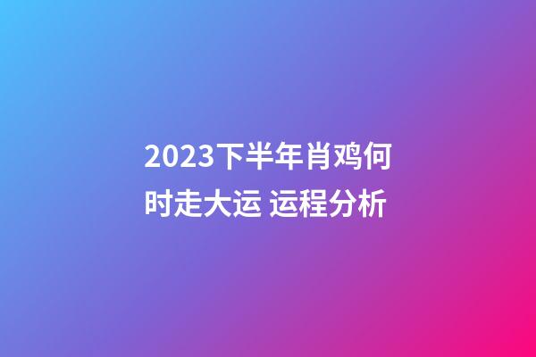 2023下半年肖鸡何时走大运 运程分析